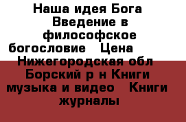 Наша идея Бога. Введение в философское богословие › Цена ­ 200 - Нижегородская обл., Борский р-н Книги, музыка и видео » Книги, журналы   . Нижегородская обл.